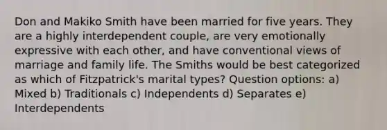 Don and Makiko Smith have been married for five years. They are a highly interdependent couple, are very emotionally expressive with each other, and have conventional views of marriage and family life. The Smiths would be best categorized as which of Fitzpatrick's marital types? Question options: a) Mixed b) Traditionals c) Independents d) Separates e) Interdependents