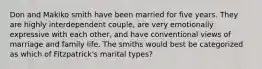 Don and Makiko smith have been married for five years. They are highly interdependent couple, are very emotionally expressive with each other, and have conventional views of marriage and family life. The smiths would best be categorized as which of Fitzpatrick's marital types?