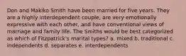 Don and Makiko Smith have been married for five years. They are a highly interdependent couple, are very emotionally expressive with each other, and have conventional views of marriage and family life. The Smiths would be best categorized as which of Fitzpatrick's marital types? a. mixed b. traditional c. independents d. separates e. interdependents