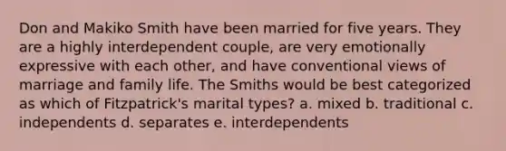 Don and Makiko Smith have been married for five years. They are a highly interdependent couple, are very emotionally expressive with each other, and have conventional views of marriage and family life. The Smiths would be best categorized as which of Fitzpatrick's marital types? a. mixed b. traditional c. independents d. separates e. interdependents