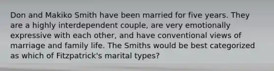 Don and Makiko Smith have been married for five years. They are a highly interdependent couple, are very emotionally expressive with each other, and have conventional views of marriage and family life. The Smiths would be best categorized as which of Fitzpatrick's marital types?​