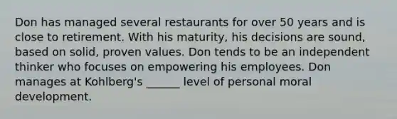 Don has managed several restaurants for over 50 years and is close to retirement. With his maturity, his decisions are sound, based on solid, proven values. Don tends to be an independent thinker who focuses on empowering his employees. Don manages at Kohlberg's ______ level of personal moral development.