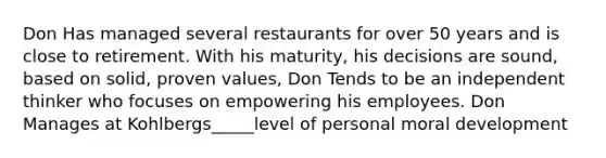 Don Has managed several restaurants for over 50 years and is close to retirement. With his maturity, his decisions are sound, based on solid, proven values, Don Tends to be an independent thinker who focuses on empowering his employees. Don Manages at Kohlbergs_____level of personal moral development