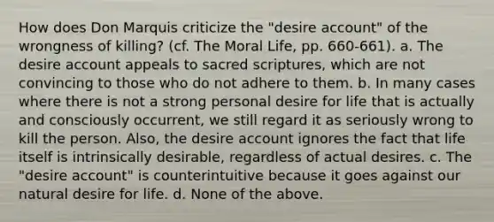 How does Don Marquis criticize the "desire account" of the wrongness of killing? (cf. The Moral Life, pp. 660-661). a. The desire account appeals to sacred scriptures, which are not convincing to those who do not adhere to them. b. In many cases where there is not a strong personal desire for life that is actually and consciously occurrent, we still regard it as seriously wrong to kill the person. Also, the desire account ignores the fact that life itself is intrinsically desirable, regardless of actual desires. c. The "desire account" is counterintuitive because it goes against our natural desire for life. d. None of the above.