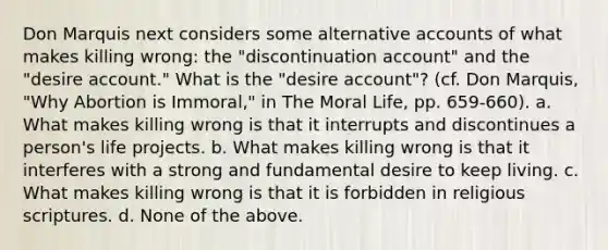 Don Marquis next considers some alternative accounts of what makes killing wrong: the "discontinuation account" and the "desire account." What is the "desire account"? (cf. Don Marquis, "Why Abortion is Immoral," in The Moral Life, pp. 659-660). a. What makes killing wrong is that it interrupts and discontinues a person's life projects. b. What makes killing wrong is that it interferes with a strong and fundamental desire to keep living. c. What makes killing wrong is that it is forbidden in religious scriptures. d. None of the above.