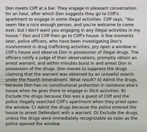 Don meets Cliff at a bar. They engage in pleasant conversation for an hour, after which Don suggests they go to Cliff's apartment to engage in some illegal activities. Cliff says, "You seem like a nice enough person, and you're welcome to come over, but I don't want you engaging in any illegal activities in my house." Don and Cliff then go to Cliff's house. A few moments later, police officers, who have been investigating Don's involvement in drug trafficking activities, pry open a window in Cliff's house and observe Don in possession of illegal drugs. The officers notify a judge of their observations, promptly obtain an arrest warrant, and within minutes burst in and arrest Don in possession of the drugs. Don moves to suppress the drugs claiming that the warrant was obtained by an unlawful search under the Fourth Amendment. What result? A) Admit the drugs, because Don has no constitutional protection in someone else's house when he goes there to engage in illicit activities. B) Exclude the drugs because Don was a guest of Cliff and the police illegally searched Cliff's apartment when they pried open the window. C) Admit the drugs because the police entered the house to arrest Defendant with a warrant. D) Exclude the drugs, unless the drugs were immediately recognizable as soon as the police opened the window.