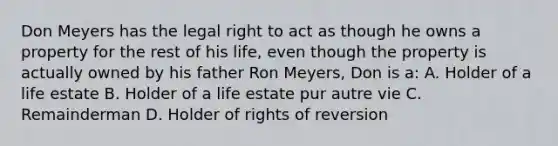 Don Meyers has the legal right to act as though he owns a property for the rest of his life, even though the property is actually owned by his father Ron Meyers, Don is a: A. Holder of a life estate B. Holder of a life estate pur autre vie C. Remainderman D. Holder of rights of reversion