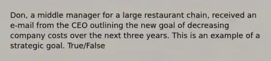 Don, a middle manager for a large restaurant chain, received an e-mail from the CEO outlining the new goal of decreasing company costs over the next three years. This is an example of a strategic goal. True/False