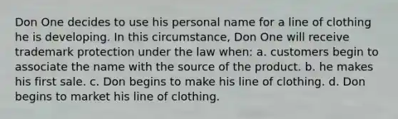 Don One decides to use his personal name for a line of clothing he is developing. In this circumstance, Don One will receive trademark protection under the law when: a. customers begin to associate the name with the source of the product. b. he makes his first sale. c. Don begins to make his line of clothing. d. Don begins to market his line of clothing.