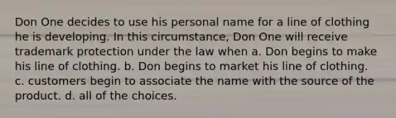 Don One decides to use his personal name for a line of clothing he is developing. In this circumstance, Don One will receive trademark protection under the law when a. Don begins to make his line of clothing. b. Don begins to market his line of clothing. c. customers begin to associate the name with the source of the product. d. all of the choices.