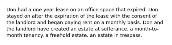 Don had a one year lease on an office space that expired. Don stayed on after the expiration of the lease with the consent of the landlord and began paying rent on a monthly basis. Don and the landlord have created an estate at sufferance. a month-to-month tenancy. a freehold estate. an estate in trespass.