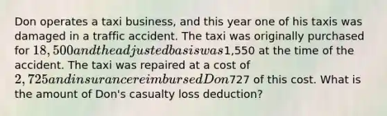 Don operates a taxi business, and this year one of his taxis was damaged in a traffic accident. The taxi was originally purchased for 18,500 and the adjusted basis was1,550 at the time of the accident. The taxi was repaired at a cost of 2,725 and insurance reimbursed Don727 of this cost. What is the amount of Don's casualty loss deduction?