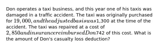 Don operates a taxi business, and this year one of his taxis was damaged in a traffic accident. The taxi was originally purchased for 19,000, and the adjusted basis was1,300 at the time of the accident. The taxi was repaired at a cost of 2,850 and insurance reimbursed Don742 of this cost. What is the amount of Don's casualty loss deduction?