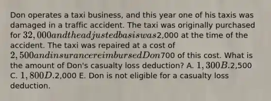 Don operates a taxi business, and this year one of his taxis was damaged in a traffic accident. The taxi was originally purchased for 32,000 and the adjusted basis was2,000 at the time of the accident. The taxi was repaired at a cost of 2,500 and insurance reimbursed Don700 of this cost. What is the amount of Don's casualty loss deduction? A. 1,300 B.2,500 C. 1,800 D.2,000 E. Don is not eligible for a casualty loss deduction.