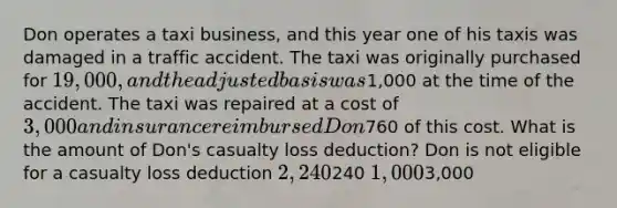 Don operates a taxi business, and this year one of his taxis was damaged in a traffic accident. The taxi was originally purchased for 19,000, and the adjusted basis was1,000 at the time of the accident. The taxi was repaired at a cost of 3,000 and insurance reimbursed Don760 of this cost. What is the amount of Don's casualty loss deduction? Don is not eligible for a casualty loss deduction 2,240240 1,0003,000