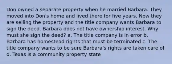 Don owned a separate property when he married Barbara. They moved into Don's home and lived there for five years. Now they are selling the property and the title company wants Barbara to sign the deed. Barbara does not have ownership interest. Why must she sign the deed? a. The title company is in error b. Barbara has homestead rights that must be terminated c. The title company wants to be sure Barbara's rights are taken care of d. Texas is a community property state