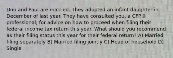 Don and Paul are married. They adopted an infant daughter in December of last year. They have consulted you, a CFP® professional, for advice on how to proceed when filing their federal income tax return this year. What should you recommend as their filing status this year for their federal return? A) Married filing separately B) Married filing jointly C) Head of household D) Single