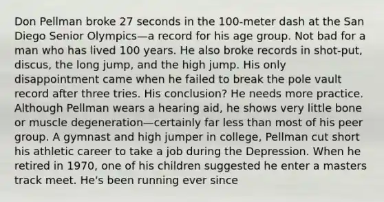 Don Pellman broke 27 seconds in the 100-meter dash at the San Diego Senior Olympics—a record for his age group. Not bad for a man who has lived 100 years. He also broke records in shot-put, discus, the long jump, and the high jump. His only disappointment came when he failed to break the pole vault record after three tries. His conclusion? He needs more practice. Although Pellman wears a hearing aid, he shows very little bone or muscle degeneration—certainly far less than most of his peer group. A gymnast and high jumper in college, Pellman cut short his athletic career to take a job during the Depression. When he retired in 1970, one of his children suggested he enter a masters track meet. He's been running ever since