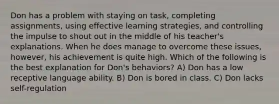 Don has a problem with staying on task, completing assignments, using effective learning strategies, and controlling the impulse to shout out in the middle of his teacher's explanations. When he does manage to overcome these issues, however, his achievement is quite high. Which of the following is the best explanation for Don's behaviors? A) Don has a low receptive language ability. B) Don is bored in class. C) Don lacks self-regulation