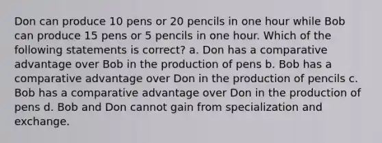 Don can produce 10 pens or 20 pencils in one hour while Bob can produce 15 pens or 5 pencils in one hour. Which of the following statements is correct? a. Don has a comparative advantage over Bob in the production of pens b. Bob has a comparative advantage over Don in the production of pencils c. Bob has a comparative advantage over Don in the production of pens d. Bob and Don cannot gain from specialization and exchange.