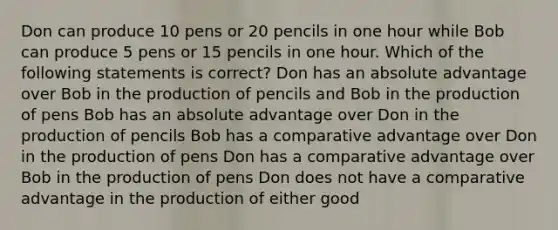 Don can produce 10 pens or 20 pencils in one hour while Bob can produce 5 pens or 15 pencils in one hour. Which of the following statements is correct? Don has an absolute advantage over Bob in the production of pencils and Bob in the production of pens Bob has an absolute advantage over Don in the production of pencils Bob has a comparative advantage over Don in the production of pens Don has a comparative advantage over Bob in the production of pens Don does not have a comparative advantage in the production of either good