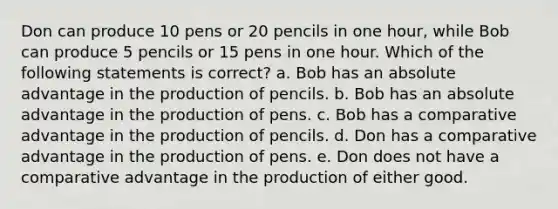 Don can produce 10 pens or 20 pencils in one hour, while Bob can produce 5 pencils or 15 pens in one hour. Which of the following statements is correct? a. Bob has an absolute advantage in the production of pencils. b. Bob has an absolute advantage in the production of pens. c. Bob has a comparative advantage in the production of pencils. d. Don has a comparative advantage in the production of pens. e. Don does not have a comparative advantage in the production of either good.