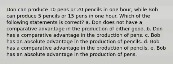 Don can produce 10 pens or 20 pencils in one hour, while Bob can produce 5 pencils or 15 pens in one hour. Which of the following statements is correct? a. ​Don does not have a comparative advantage in the production of either good. b. ​Don has a comparative advantage in the production of pens. c. ​Bob has an absolute advantage in the production of pencils. d. ​Bob has a comparative advantage in the production of pencils. e. ​Bob has an absolute advantage in the production of pens.