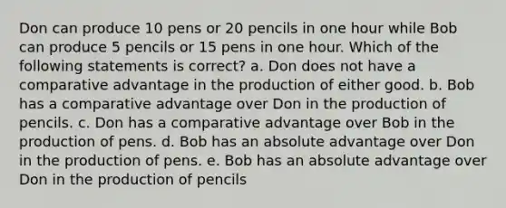 ​Don can produce 10 pens or 20 pencils in one hour while Bob can produce 5 pencils or 15 pens in one hour. Which of the following statements is correct? a. ​Don does not have a comparative advantage in the production of either good. b. ​Bob has a comparative advantage over Don in the production of pencils. c. ​Don has a comparative advantage over Bob in the production of pens. d. ​Bob has an absolute advantage over Don in the production of pens. e. ​Bob has an absolute advantage over Don in the production of pencils