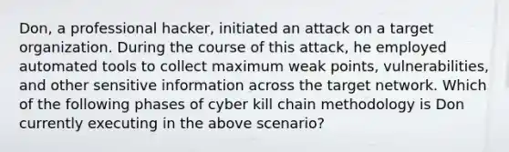 Don, a professional hacker, initiated an attack on a target organization. During the course of this attack, he employed automated tools to collect maximum weak points, vulnerabilities, and other sensitive information across the target network. Which of the following phases of cyber kill chain methodology is Don currently executing in the above scenario?