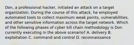 Don, a professional hacker, initiated an attack on a target organization. During the course of this attack, he employed automated tools to collect maximum weak points, vulnerabilities, and other sensitive information across the target network. Which of the following phases of cyber kill chain methodology is Don currently executing in the above scenario? A. delivery B. exploitation C. command and control D. reconnaissance