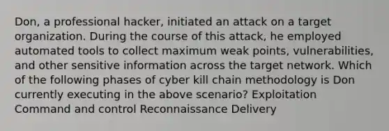 Don, a professional hacker, initiated an attack on a target organization. During the course of this attack, he employed automated tools to collect maximum weak points, vulnerabilities, and other sensitive information across the target network. Which of the following phases of cyber kill chain methodology is Don currently executing in the above scenario? Exploitation Command and control Reconnaissance ​Delivery