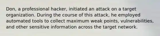 Don, a professional hacker, initiated an attack on a target organization. During the course of this attack, he employed automated tools to collect maximum weak points, vulnerabilities, and other sensitive information across the target network.