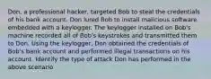 Don, a professional hacker, targeted Bob to steal the credentials of his bank account. Don lured Bob to install malicious software embedded with a keylogger. The keylogger installed on Bob's machine recorded all of Bob's keystrokes and transmitted them to Don. Using the keylogger, Don obtained the credentials of Bob's bank account and performed illegal transactions on his account. Identify the type of attack Don has performed in the above scenario.