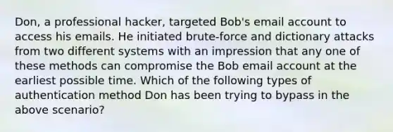 Don, a professional hacker, targeted Bob's email account to access his emails. He initiated brute-force and dictionary attacks from two different systems with an impression that any one of these methods can compromise the Bob email account at the earliest possible time. Which of the following types of authentication method Don has been trying to bypass in the above scenario?