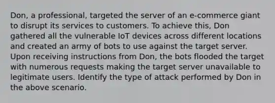 Don, a professional, targeted the server of an e-commerce giant to disrupt its services to customers. To achieve this, Don gathered all the vulnerable IoT devices across different locations and created an army of bots to use against the target server. Upon receiving instructions from Don, the bots flooded the target with numerous requests making the target server unavailable to legitimate users. Identify the type of attack performed by Don in the above scenario.