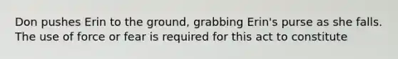 Don pushes Erin to the ground, grabbing Erin's purse as she falls. The use of force or fear is required for this act to constitute