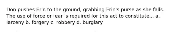 Don pushes Erin to the ground, grabbing Erin's purse as she falls. The use of force or fear is required for this act to constitute... a. larceny b. forgery c. robbery d. burglary