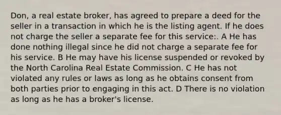 Don, a real estate broker, has agreed to prepare a deed for the seller in a transaction in which he is the listing agent. If he does not charge the seller a separate fee for this service:. A He has done nothing illegal since he did not charge a separate fee for his service. B He may have his license suspended or revoked by the North Carolina Real Estate Commission. C He has not violated any rules or laws as long as he obtains consent from both parties prior to engaging in this act. D There is no violation as long as he has a broker's license.