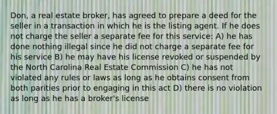 Don, a real estate broker, has agreed to prepare a deed for the seller in a transaction in which he is the listing agent. If he does not charge the seller a separate fee for this service: A) he has done nothing illegal since he did not charge a separate fee for his service B) he may have his license revoked or suspended by the North Carolina Real Estate Commission C) he has not violated any rules or laws as long as he obtains consent from both parities prior to engaging in this act D) there is no violation as long as he has a broker's license