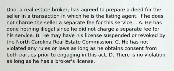 Don, a real estate broker, has agreed to prepare a deed for the seller in a transaction in which he is the listing agent. If he does not charge the seller a separate fee for this service: . A. He has done nothing illegal since he did not charge a separate fee for his service. B. He may have his license suspended or revoked by the North Carolina Real Estate Commission. C. He has not violated any rules or laws as long as he obtains consent from both parties prior to engaging in this act. D. There is no violation as long as he has a broker's license.