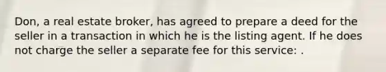 Don, a real estate broker, has agreed to prepare a deed for the seller in a transaction in which he is the listing agent. If he does not charge the seller a separate fee for this service: .