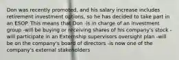 Don was recently promoted, and his salary increase includes retirement investment options, so he has decided to take part in an ESOP. This means that Don -is in charge of an investment group -will be buying or receiving shares of his company's stock -will participate in an Externship supervisors oversight plan -will be on the company's board of directors -is now one of the company's external stakeholders