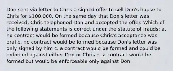 Don sent via letter to Chris a signed offer to sell Don's house to Chris for 100,000. On the same day that Don's letter was received, Chris telephoned Don and accepted the offer. Which of the following statements is correct under the statute of frauds: a. no contract would be formed because Chris's acceptance was oral b. no contract would be formed because Don's letter was only signed by him c. a contract would be formed and could be enforced against either Don or Chris d. a contract would be formed but would be enforceable only against Don