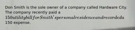 Don Smith is the sole owner of a company called Hardware City. The company recently paid a 150 utility bill for Smith's personal residence and recorded a150 expense.