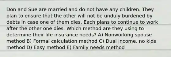 Don and Sue are married and do not have any children. They plan to ensure that the other will not be unduly burdened by debts in case one of them dies. Each plans to continue to work after the other one dies. Which method are they using to determine their life insurance needs? A) Nonworking spouse method B) Formal calculation method C) Dual income, no kids method D) Easy method E) Family needs method