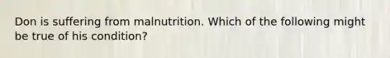 Don is suffering from malnutrition. Which of the following might be true of his condition?