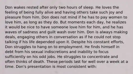 Don wakes rested after only two hours of sleep. He loves the feeling of being fully alive and having others take such joy and pleasure from him. Don does not mind if he has to pay women to love him, as long as they do. But moments each day, he realizes it would be nice to have someone love him for him, and he has waves of sadness and guilt wash over him. Don is always making deals, engaging others in conversation as if he could not stop talking if his life depended upon it. Despite his constant efforts, Don struggles to hang on to employment. He finds himself in debt from his sexual indiscretions and inability to focus sufficiently on his odd jobs. He struggles to concentrate and often thinks of death. These periods last for well over a week at a time. Don's presentation is most consistent with: