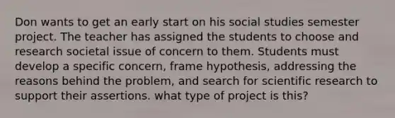 Don wants to get an early start on his social studies semester project. The teacher has assigned the students to choose and research societal issue of concern to them. Students must develop a specific concern, frame hypothesis, addressing the reasons behind the problem, and search for scientific research to support their assertions. what type of project is this?