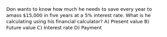 Don wants to know how much he needs to save every year to amass 15,000 in five years at a 5% interest rate. What is he calculating using his financial calculator? A) Present value B) Future value C) Interest rate D) Payment