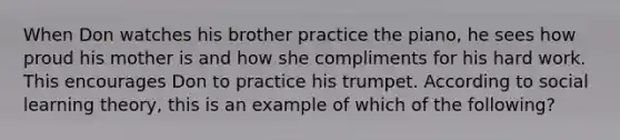 When Don watches his brother practice the piano, he sees how proud his mother is and how she compliments for his hard work. This encourages Don to practice his trumpet. According to social learning theory, this is an example of which of the following?